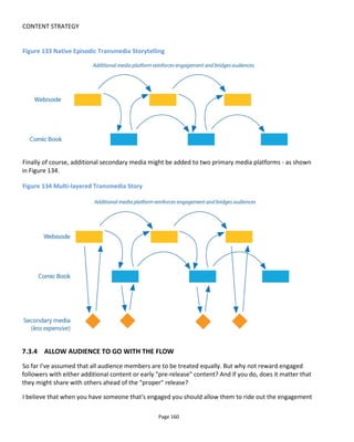 CONTENT STRATEGY
Page 162
that I was keen to avoid.
Consequently, at the same time content is made public, subscribers receive an email with links to the
three media episodes plus the ability to request additional content from anywhere within the series. This
would allow someone who was really into the videos, for example, to watch them all in one sitting by
simply requesting them.
It's not a problem for me if someone grabs all the videos and posts them all on their own blog because my
objective is to get them seen. It's evergreen content and within 3 weeks it would all be available in any
case.
7.3.7 19 REINOS - A GAME OF THRONES IN SPAIN
For the fourth season of Game of Thrones in Spain, three of us from my company Transmedia Storyteller
Ltd (TSL) – Belen Santa-Olalla, Eduardo Iglesias and I – worked with Canal+ Spain to create a transmedia
experience that would build excitement leading up to the launch of the weekly TV series and continue
until the penultimate episode.
The experience we created was called 19 Reinos86
(19 Realms) and invited the audience to imagine that
Spain was part of the world of Westeros. It was phenomenally successful with Canal+ presenting the
results at SXSW 201587
that our work had created a 42% increase in positive brand sentiment (of which
23% was among a much sought-after younger demographic).
Our platform strategy was of course tied to the TV schedule but around that we had a lot of flexibility. The
platforms were, in order of release:
• Live performance at which our fictional character – Edwyck - called to action 300 fans invited by
Canal+ Spain to attend the filming of a TV trailer. Note that a few minutes before Edwyck’s arrival
we primed the crowd to get out their mobile phones so that they would be in hand and their
thoughts would turn to using them. We gave the fans no instructions but at the same time we
didn’t want them to be apprehensive in videoing and shooting and uploading. This was the start of
the digital campaign with a real world performance.
• Parchment. To further facilitate the cross-over from real world to digital world, as the fans left the
live performance they were handed a parchment scroll that told them to email a fictional
character to report any appearance of Edwyck who was a wanted man.
• Facebook was used as the community space
• A website was launched as the primary hub to content but it was to become the place to engaged
fans to play…
• .. a massively multiplayer role-playing game (MMORPG) on Twitter. The game allowed players to
86
http://www.conducttr.com/success-stories/19-reinos/
87
http://www.slideshare.net/tstoryteller/game-of-thrones-transmedia-experience-19-reinos-for-canal-spain-
sxsw2015
 