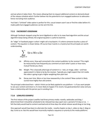 CONTENT STRATEGY
Page 163
tweet instructions to @19reinos to attack each other but also betray, seduce and give away
virtual currency.
• A 5-episode web series around the character Edwyck which introduced some of the strategy that
might be useful in the MMORPG
• Partner websites were used to place weekly codes. The codes could be exchanged at the website
for virtual currency. The currency was used to buy weapons, shields and potions
7.3.8 FLIPPING IT ON ITS HEAD?
It’s very easy to think of the video content as the primary platform because it may have cost the most to
produce. But if we put the audience at the center of the experience, we can re-image things – as shown in
Figure 135 – where it’s the interactive content that’s the most important with the pre-recorded/pre-
packaged content thought of as “cut scenes” to a larger participatory transmedia experience.
Figure 135 Episodic video when imagined as cut-scenes
7.3.9 ANOTHER INTERATION OF STORY
Our objective throughout this process is to have the story and the experience of the story integrated with
the business model. Although you may have started with “the story” in mind, platform selection has
rightly focused on “the experience”. Now is the time to sanity check the experience and see if there’s any
missing story, story that now needs adapting or story + experience that can be improved.
For example, now you have a roll-out strategy for your platforms (the experience), iterate back through
the story and look to improve or create new (in no particular order and please add more):
• Twists
• Surprises
• Cliff hangers
• Inciting incidents
• Reunions
 