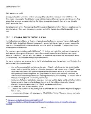 CONTENT STRATEGY
Page 164
• Breakups
• Conflict
• Discovery
• Exposition
• Reversals
• Suspense
• Threats
• Complications
• Conclusions
7.3.10 HOUSE OF CARDS – THE MISSED OPPORTUNITY
On Feb 1st
2013, Netflix released Season 1 of House of Cards: a 13-part TV show with every episode
available from day one of release. At the time this release of all episodes at once caused quite a stir.
What follows is an essay I wrote at the time highlight what I thought to be the missed transmedia
storytelling opportunities.
Watching House of Cards, it feels as though the script was written with transmedia storytelling in mind:
real telephone numbers instead of those 555 numbers, a hashtag mentioned (#GoZoe), text messaging
displayed as on-screen overlays, blogging journalists, many interesting peripheral characters that could
have lives on social media to thicken the plot…. And yet none of it is realized. Had I worked with this
property, I would have explored deeper engagement & social conversation through the call girl (Rachel)
who offers a quick win.
Three platforms are worth exploring: interactive text messaging - the easiest and most widely available
second screen communication - plus interactive Twitter and Facebook commenting. Twitter is the most
influential around show air-time while Facebook is more influential when the show is off-air - so it usually
pays to do both.
Rather than simply deliver needless and unexciting character exposition as some transmedia executions
do, text messages to Rachel could unlock a new subplot around the call girl and Doug Stamper. What is
their relationship and how might this impact the Underwood-Stamper relationship we see on screen?
When Underwood asks Stamper to use Rachel to destroy Russo or whenever Stamper is at an AA
meeting… all of these moments could have been enriched.
This second layer of engagement would mean that whenever Stamper is on screen there are two
audiences watching: insiders and outsiders. Few people like being an outsider and the emotional impact of
having off-screen "private" knowledge (delivered by text) would really ratchet up the on screen drama.
And this in turn generates additional online buzz on Twitter and Facebook. If text messaging were
deemed too expensive then Twitter direct messaging would work instead.
 
