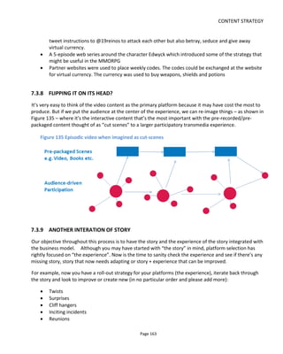 CONTENT STRATEGY
Page 165
Imagine the engagement that this could produce for network or other episodic shows if Rachel were to
text or tweet mid-week: a strategic call to action direct to every viewer that would build anticipation and
speculation ahead of the next episode. For transmedia it doesn't matter that Netflix chooses to release all
episodes at the same time because every household is watching (or not) at different times just as they are
network shows thanks to DVRs and online services. The important thing is that the relationship between
broadcaster/distributor and audience shifts from an impersonal one-to-many to a personal multiple one-
to-one between a show character and each member of the audience. This is powerful and this example
fulfils intrinsic human needs for connection, for significance and for autonomy.
And just think of the additional data…
In the early days of movie making, filmmakers thought that audiences would be confused if the film were
edited. It took from 1895 until 1903 before someone cut the movie and edited it - that's 8 years. Today a
similar debate goes on about transmedia storytelling. Yet audiences are becoming increasingly savvy
about what constitutes a cross-platform call-to-action. It won't be long before it's common place to jump
off the screen and into mobile/web based content and shows that don't do that will look very dated.. if
they are watched at all.
7.3.11 SUMMARY
In summary then, if you assume that the audience always has something better to do with their time and
money, it will absolutely focus your mind on maintaining engagement between episodic content and this
will:
• determine the optimum release schedule (where you have the flexibility to choose it)
• highlight the need for a transmedia experience around an inflexible release schedule
• provoke a discussion about whether you should allow content on demand for the most engaged
audience members or release all at once!
7.4 Crowdsourcing, Collaboration and Shared Storyworlds
Back in 2011 when the first version of this books was published, a lot of the concepts in this section were
still in their infancy. There were some high-flying examples of collaborative platforms like
WreakAMovie.com that has since stopped operating (it closed at the end of 2014) and some people
debated if platforms like Kickstarter could become a sustainable financing model. I hope you feel that that
question has been answered.
In the run-up to 2011, user-generated content (UGC) was treated with suspicion or contempt by some but
today encouraging fan participation is an essential part of any campaign. It was clear to many back then
 