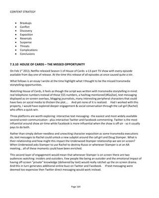 CONTENT STRATEGY
Page 166
that when storyworlds (i.e. intellectual properties) become popular, the appetite among fans for more
content is almost impossible to sustain by the rights holder alone. Furthermore, fans understand the
difference between fan-generated content and rights-holder generated content whether it’s in terms of
difference in quality or adherence to canon - and they accommodate both. And often very skilled artists
and writers spend their free time working on passion projects for properties they love but have no
commercial interest in.
Welcome to Sandition is an up-to-date example of user-generated content living harmoniously alongside
the creator content (from Jay Bushman and Margaret Dunlap). The experience is an adaption of Jane
Austen’s unfinished novel Sanditon and played out across social media with video diaries forming the
predominant mail.
What’s interesting to me about Sanditon is that it’s built around the technical capability of the Theatrics
platform to allow fans to claim a “persona” – to become a character in the seaside town. Fans could role-
play as their character and submit in-character video diaries of their lives in Sanditon. Theatrics had
already shown success with Beckinfield88
so there was a model to follow. Fans are thrown what I call
“creative provocations” – a call to action that invites fans to provide their character’s perspective on a
certain development in the creator’s story. This means that the creator gets to direct the fans and point
them in the right direction but also to inspire them.
So what we see here is an unbracing of fan participation and enabled by a new technology – we have
story, editorial and technology coherently integrated.
7.4.1 SHARED STORYWORLDS
“Shared Storyworld89
” was not a term back in 2011, it was to be coined by Scott Walker to mean
properties where the fans and the rights holder have a shared canonical interest and sometimes
commercial. Or maybe I should use his definition:
an entertainment property designed to allow audiences/fans/consumers90
to collaborate and
participate in the creation of content for the entertainment property.
The concept, then, is that the creator or rights holder says its ok for other people that he doesn’t know to
create work based on his work.. and importantly sometimes to be able to benefit commercially from their
work.
A good example of a shared storyworld that allows commercial works is Clockwork Watch91
. Creator Yoms
has effectively created an open-source steampunk storyworld from which anyone may benefit financially
should they wish to use his characters, locations, themes and such like. Haley Moore’s Kickstarter project
88
http://en.wikipedia.org/wiki/Beckinfield
89
http://sharedstoryworlds.com/what-is-a-shared-story-world/
90
That is, “unknown individuals”
91
http://www.clockworkwatch.com/
 
