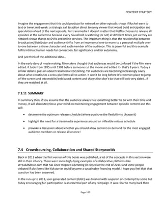 CONTENT STRATEGY
Page 167
Laser Lace Letters92
is a story written by her, in the world of Clockwork Watch and told across multiple
physical artefacts.
7.4.2 COLLABORATION & CROWDSOURCING
Although audience collaboration may not be a prerequisite for a transmedia project, I think we’re at the
point where the benefits of encouraging collaboration outweigh the problems93
. The benefits I see relate
to the fact that we now work in an overcrowded, competitive and often free content marketplace. Hence,
collaboration for me means an opportunity to:
• test ideas and gauge support as early as possible and hence optimize investment of time and
money – or give up early
• attract skilled, creative people to ambitious projects too big for either of us to tackle alone
• attract like-minded enthusiasts to help spread awareness in a win-win relationship rather than
pestering friends to spam their friends.
So what's the difference between crowdsourcing and collaboration?
Crowdsourcing as implemented in commercial sites like www.99designs.com and www.audiodraft.com
tend primarily to be a client pitching a problem in the form of a winner-takes-all competition with the
winner receiving a cash payment. I’d argue that there’s not much conversation going on here. Sure, the
client asks a question and the crowd shouts back its answers but the crowd doesn’t get to influence the
requirements or bend the goals towards their needs.
Collaboration to me is more of a free-flowing exchange of ideas wherein the collaborator is able to
influence the requirements; which for creative people importantly means a greater opportunity for self-
expression. It’s the reason why experienced crew might work for less on an independent production: a
collaborator feels more like a creative partner than a work-for-hire.
The problem with “collaboration” is that it’s more time-consuming to manage and there are issues of
maintaining editorial control while still motivating collaborators. It’s like directing actors: you have to
know what you want without dictating how you get it. Collaboration is not for micro-managers.
But the fact that collaboration is more time-consuming actually works to the advantage of the
independent filmmaker who is usually time-rich and cash-poor. Hollywood pays big bucks and they get to
decide what happens when and how. Independents should be thinking laterally and using collaboration to
leverage what little cash they have rather than struggle to find bigger budgets.
92
http://www.laserlaceletters.com/
93
I wrote this sentence in 2010 ;)
 