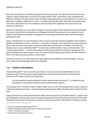 CONTENT STRATEGY
Page 168
Why Bother?
Here are the reasons I hear most for involving the audience in the creative process:
• the crowd will spread awareness for you by word-of-mouth (i.e. social media) or through the
“viral” nature of the task (i.e. getting their friends to vote or comment on uploaded videos,
images, mashups etc.)
• the crowd (i.e. many people) will produce better or comparable results for less money
• crowdsourcing is still sexy enough that simply using the approach will generate publicity
• the crowd will produce new insights and being allowed to share their insights will increase their
loyalty.
Opinions are divided on whether any or all of this is true; or whether it’s ethical; or worth the investment;
or worth the risk (perceived or real) of giving the crowd tools to participate only to have them used
against you. Plus “professional” creative people argue that amateurs can’t be expected to do what they
do.
Those for and against can both present evidence in their defense but it seems to me that realizing the
potential of crowdsourcing or fan participation is all about framing the participation correctly. And this
depends on your objectives and on the crowd: both have to be aligned.
7.4.2.1 RIGHT CROWD, RIGHT GOAL, RIGHT MIND
The diagram below presents a framework for structuring your thoughts about what you might ask the
crowd to do, what’s in it for them and where you might find them.
Figure 136 Crowdsourcing Matrix
 