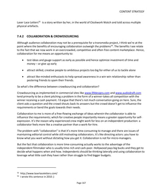 CONTENT STRATEGY
Page 169
The axes I’ve chosen are:
• Experience. How skilled or knowledgeable does someone have to be to contribute something
of value to you?
• Reward. What’s the incentive or motivation for someone to take part?
If you think of this as “your requirements” vs “their requirements” then success ought to be where the
requirements meet.
In the diagram, experience ranges from “novice” to “expert”. What exactly constitutes a novice or an
expert depends on the task and on your crowd. If you ask an established fan community to tell you which
character ought to be killed off then it’s probably safe to assume that they’ll all be experts. But if you have
no fan base to speak of, then even though you’re asking the same question you need to assume they’re
novices.
As a participant, thinking of yourself as a “novice” or an “expert” is important because it determines how
you perceive the complexity of the task you’re being asked to do. Asking someone with no knowledge of
After Effects to blur out a car license plate is a big ask. To someone with even a rudimentary knowledge of
AE, it’s child’s play. Hence it’s important to know your crowd.
Here’s another example. What if you ask the same fan community to design a new logo for a starship? It’s
likely that within the crowd there’s going to be a spread of abilities and some submissions are sure to be
disappointing. Does it matter that some of the crowd will submit amateurish or poor logos? I guess not
if you get one usable logo you like – it only matters if no logos are useable and if you promised to use one
of their designs.
With this logo design example, for audience involvement to work you have two options:
• include as part of the prize the prospect of having the fan’s logo realized by a professional graphic
designer. This would mean that you’re more concerned with the process of engagement rather
than the actual quality of submissions. It’ll make more people feel like experts and hence more
are able to contribute
• invite a different crowd – like the one at 99designs – where there’s a higher probability of getting
a usable design. But don’t expect to see significant audience building and retention.
My point here is what’s your objective? Is it to get a new logo? Or is it to engage or build a fan base?
7.4.3 DETERMINING THE REWARD
The second axis in the diagram is the reward. You might think that this ranges from “paid” to “unpaid” but
that would be a little too simplistic.
Many people take part in crowdsourcing for higher motivational reasons such getting the bragging rights
 