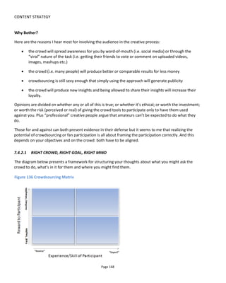 CONTENT STRATEGY
Page 170
to say they won, getting a kick from others appreciating their work or maybe because they’re building a
portfolio or a resume. Perhaps it’s just the fun of creating or taking part in something. Hence the upper
range on the reward axis recognizes that the motivation to participate is more than the prospect of being
paid: there are ancillary or intangible benefits to be gained. They might also be incentivized by the
prospect of winning a cash prize but the motivation to spend a rainy weekend making a video comes not
from the prize itself but from other intangible rewards.
The effect of increasing the cash or making the prize bigger is almost certain to result in more
submissions. But increasing the ancillary or intangible rewards will also increase the submissions. If the
prize is to have your video shown during the Super Bowl or on Saturday Night Live, then the kudos that
bestows is more than having it air on an unknown small business website. Or having a commercial for
Sony or Verizon in your portfolio is worth more in terms of enhanced reputation than… a commercial for
an unknown small business.
You’ll also get more submissions if you’re asking the crowd to do less: because now there’s a lower bar to
clear and more of the crowd will feel capable enough to take part. It makes more of the crowd feel like an
expert. But note that what you ask of the crowd is more than just to perform the task itself. It’s also how
much they are expected to read or agree to before they can contribute and what rights they give up with
their submission.
Note too that it’s important to balance what you ask of the crowd with the size of the possible reward.
Ask too much for too little and not only is it unlikely to produce the desired results but it’ll also look like
exploitation.
7.4.4 STRUCTURING FOR COLLABORATION
Anyone that went to film school is sure to be familiar with those shoots where “collaboration” was taken
to mean “everyone tries to do everyone else’s job” – which of course results in conflict and disaster.
Collaboration ought to mean me doing my job and trusting others to do theirs. But that involves
appointing people in clearly defined roles with clearly defined responsibilities. The issue with audience
collaboration or open participation is that it can become a free for all. Clearly, to prevent chaos there’s a
need for collaborators to have some form of guidelines and a structure for how and what they can
contribute.
A great insight to these problems can be found in the Purefold94
presentation by David Bausola, then of
Ag8, in which he discusses the aims and needs of the project. David’s collaborative transmedia framework
has four pillars:
• Editorial: how the story develops with time and with collaboration
• Commercial: presumably how to meet the needs of the brands financing the project
94
http://video.mit.edu/watch/case-study-transmedia-design-and-conceptualization-the-making-of-purefold-4889/
 