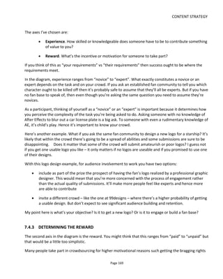 CONTENT STRATEGY
Page 171
• Technological: how the project is implemented
• Operational: how collaborative input and responses to it are managed. Which for Purefold they
hope to be close to real-time.
Another way to break down the problem may be to say that the four cornerstones to be defined for a
successful collaborative project are:
• the process, which describes how contributors can participate
• the business model, which describes the financial incentives & rewards, if any, for collaborators
• the legal framework, which describes the contributor’s rights and the project’s rights
• the platform that supports the above.
One collaborative project worth checking out that has addressed these issues is a multiple media fantasy
world called Runes of Gallidon95
. The project clearly defines and explains:
• the process: contributors (Artisans in their world) must submit work for approval. Submissions are
known as “Works” (complete standalone entities, like a short story, say) that contain “Ideas”
(elements of the Work, like a character, say, or a location or spell). Only a Work counts towards
the revenue share, Ideas are free for all to use
• the business model: if Gallidon makes money it’s a 50:50 split for the contributor, if the
contributor makes money then Gallidon takes 10%
• the legal framework: Creative Commons +
• the platform: email for submissions, a dedicated site to showcase contributions, and an online
forum for discussions.
Another example that made the 2011 version of this book but is now no longer with us was
Wreckamovie.com which was a bespoke platform developed to support its collaborative process. Its
cornerstones were as follows:
• the process: project owners pitch tasks; collaborators can “take a shot” which means submit an
idea or the piece of work
• the business model: not immediately clear but I think no profit or revenue sharing was assumed
• the legal framework: select one from three Creative Commons licenses
95
http://runesofgallidon.com/
 
