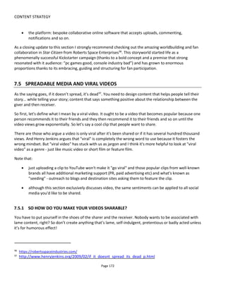 CONTENT STRATEGY
Page 174
in their selling - they're entertainment first and a sales pitch a distant second. Creating a great advert is
really tough to achieve and if you have limited resources or lack experience then there's a risk that your
"viral" will look like a poor advert... which is unlikely to spread. So concentrate on making something
entertaining that people want to share.
7.5.2 A NOTE ABOUT “INFLUENCERS” AND THE REST OF US
Influencers are those people assumed to be influential within their circle of friends or interest group.
Many companies sprung up between 2011 and 2014 with various methodologies and technologies
claiming to be able to identify influencers and reveal our own level of influence. I’m going to sidestep the
question of what influence the influencer has and use the term to mean anyone with a large audience. In a
world of fragmented attention spans and dwindling TV viewing, reaching a wide audience is tricky so
reaching an “influencer” – someone with a large following on social media – and asking them to point
their following in our direction seems like a good idea.
The quest for influencers and becoming an influencer is typical of the way that business is done. Many
“YouTubers” with large subscriber bases now have their own agents broking deals with brands to get
product endorsements and exposure. What’s powerful about the YouTube star is that they have a
relationship with their audience and received wisdom would have it that products need to be integrated
into the show in an authentic way so that they don’t lose subscriber trust. I agree with this approach of
course but it’ll be interesting to see how this is maintained over time.
If you’re a major brand or someone with a lot of money or someone who also has influence then maybe
you can approach influencers directly with a commercial proposition. An alternative common technique is
to send interesting/amazing/intriguing gifts that will make for good unboxing videos or good photos –
taken by the influencer and shared on his/her blog/video channel/twitter feed/Instagram/etc. Campfire’s
box of smells99
for the Game of Thrones is a great example of this – a beautifully designed and packaged
set of fragrances to invoke the world of Westeros. What Game of Thrones influencer would not want such
a gift and love to talk about it?
The problem with trying to contact influencers is that everyone else is likely trying to contact them. So
getting a response or willingness to help could be unlikely. But here’s an interesting insight... influencers
can only retain their following if they remain relevant. If the following is talking about a movie or a game
and the influencer isn’t then he/she appears out of touch. So it is possible that a groundswell of interest
among “the following” can send a powerful message to the influencer. This happened with Kony, Susan
Boyle and Gangnam Style – all had a groundswell of support among the following which caused them to
come to the attention of the influencer (respectively Opra Winfrey, ABC News and Robbie Williams).
99
http://www.geeksofdoom.com/2011/03/02/doom-deliveries-scents-scrolls-box-from-hbos-game-of-thrones
 