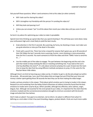 CONTENT STRATEGY
Page 175
7.5.3 VIRAL VIDEO STYLES AND FURTHER TIPS
As the world of viral video evolves it's possible to see some similarities among the types of content that's
popular online. Note that the styles are not mutually exclusive which means a video's spreadable potential
is often helped by combining several styles.
Here are the styles/models I've identified:
• Repeat & innovate: keep it fresh
• Do This at Home/Mash-Up
• How Did They Do That? Did They Really Do That?
• Outrageous (ly Funny)
• Sensational Story
• Surreal
There's also a short discussion here, Cool But Not Viral?, about why these popular videos are not "viral" in
the definition I've given above.
7.5.3.1 REPEAT AND INNOVATE: KEEP IT FRESH
Videos that fall into this category are the Levi’s Guy Backflips into Jeans and the Ray-ban video Guy
Catches Glasses with Face100
. The Levi’s viral is only about someone jumping into a pair of jeans – each
jump shown as one shot - but the team tries to keep the idea fresh by using different methods and places
to jump and different angles. The idea (of jumping into jeans) is big enough to sustain several iterations.
Ditto with Guys Catches Glasses with Face but note how in both the videos the best feat is saved until last
– it’s the pay-off, the reward for watching until the end.
Both of these videos have the Did They Really Do That? engagement too which prompts viewers to stop,
pause and rewind the video – spurring conversation and more sharing.
Thorton’s “Stuck101
” by Harmony Korine is also in this repeat and innovate category but rather than go for
amazement and laughs, it’s wonderfully touching and by returning to the boy on the bench we get the
sense of a story unfolding. The limitation of Stuck is that it creates a warm feeling inside rather than the
uplifting rush of success (as with the Levis and Ray-ban videos) and this potentially contributes to less
sharing.
100
https://www.youtube.com/watch?v=-prfAENSh2k
101
https://www.youtube.com/watch?v=QrQN2-WShGQ
 