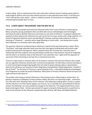 CONTENT STRATEGY
Page 176
7.5.3.2 DO THIS AT HOME/MASH-UP
The benefit of a simple idea or a very clear concept is that viewers can spoof it, parody it and mash it up to
produce spin-offs that further spread awareness of the original video.
For an example in this category, take Cadbury's Eyebrows102
. It's impossible to watch and not feel invited
to move your eyebrows as the two kids do! Not only does it offer excellent potential to parody with
different music and/or different characters but it also invokes the Did They Really Do That question - don't
those eyebrows move to fast not to have been enhanced with computer graphics?
A more recent example is Gangnam Style103
the massively shared video which at the time of writing has
2.3 billion views on YouTube. Sure there’s a catchy tune and the absurd locations & costumes but this begs
people to copy the dance moves. In an interview with the New York Times104
and other places says that
he spent a month working on the horse dance moves and more in addition so that the moves could be
copied.
The thousands (millions?) of Ice Bucket Challenge videos became a phenomenon not only because a
referral mechanism was built into the experience (“I challenge Rob, Stacy, Jenny..etc.”) but because this
was something we could do at home and all had surprising endings – either the drenched person’s
reaction or sometimes ending in a funny catastrophe.
7.5.3.3 HOW DID THEY DO THAT? DID THEY REALLY DO THAT?
Kobe Jumps Over Speeding Car105
doesn’t have a powerful grab in the first 5 seconds but because it’s
Kobe Bryant, it’s his celebrity and the promise of the video title that gets us hooked. Then he jumps the
car and we wonder, did he really do that? Whenever you can provoke a comments war about whether the
clip is "fake" or "real" then you've engaged an audience!
I've also included in this style T-mobile's Life's for Sharing106
although in truth it's a combination of many
styles. For example, it's surprising, it follows the Repeat and Innovate model - frequently changing songs
and dance moves to keep it fresh, it begs the How Did They Do That? question to stimulate conversation
and further enquiry, it even has a just little of the Do This At Home going for it. It's main failing is the weak
primary emotion (wonderment) and the lack of a punch line. However, the strength of the Repeat &
Innovate and the How Did They Do That? vibes probably overcome the weaknesses but even so, when
everyone stops dancing and walks off it's a bit flat after all the energy in the video.
102
https://www.youtube.com/watch?v=TVblWq3tDwY
103
https://www.youtube.com/watch?v=9bZkp7q19f0
104
http://www.nytimes.com/2012/10/14/arts/music/interview-psy-the-artist-behind-gangnam-style.html
105
https://www.youtube.com/watch?v=BIWeEFV59d4
106
https://www.youtube.com/watch?v=mUZrrbgCdYc
 