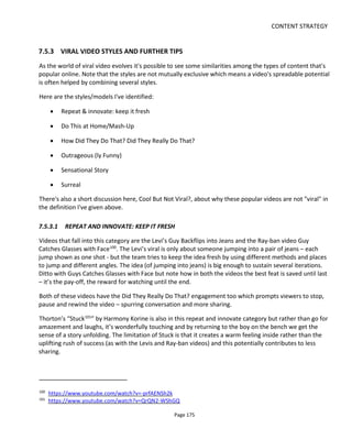 CONTENT STRATEGY
Page 177
7.5.3.4 OUTRAGEOUS (LY FUNNY)
The perfect example of this is the Durex Get It On107
. This viral scores on so many levels: it’s funny because
it’s taboo (sex, animal sex) yet cute (balloon creatures) so doesn’t become gross-out funny and it’s
technically cool and makes viewers ask “How Did They Do That”?
I've also included in this category a music video for the group Make The Girl Dance108
. Although not
outrageously funny, it's outrageous in the sense of three women walking nude through Paris! The video
works not just because of the nudity but because it's excellently executed in one continuous shot (very
difficult to achieve), it innovates with different girls, it's humorous & engaging to watch at the bystanders'
reactions and it's amazing that they got away with it!
7.5.3.5 SENSATIONAL STORY
For this format to work, at its heart there has to be a story that generates conversation around the water
cooler - it has to be a sensational story. It's the kind of tale that passes for "news" in the tabloids and
gossip magazines - we know it's unimportant but it's fun to talk about. The stories might provide light-
hearted "humorous shock" and there's often a sense of schadenfreude (which kind of means laughing at
someone else's misery).
This is a tough category to get right. A great example is the video below for Triumph Boats109
. It looks like
a candid clip because it's taken in one shot, the picture quality isn't so great and at the end the camera
operator runs away leaving the camera running. But it was actually created by an ad agency to highlight &
promote the strength of Triumph's boats.
Another, less effective example, is Leaked Assassination Footage110
from Russia for the video game MIR-
12. The problem with this "viral" is that it doesn't invoke any strong primary emotions and it isn't
surprising or shocking enough. It succeeds in part because it has a "Did They Really Do That?" interest: it
makes the viewer consider if this is actually real footage (although it had us immediately shouting "fake" -
the acting & action is too poorly staged and executed to look "realistic"). It's doubtful that this video was
actually shared among many friends.
I would also include her the Susan Boyle video of her first appearance on TV. Note that this video is
expertly edited to build the story in the “zero to hero” mold – first the snarky unpleasant bullying that
these shows unfortunately relish, an expectation that she’s going to be rubbish and then of course our
prejudices are revealed for what they are, that we do judge a book by its cover. This is a sensational true
story that ends with an enormous feeling of well-being (mixed with a little shame I hope) and a desire to
catch our friends off-guard and share the uplifting resolution with them.
107
https://www.youtube.com/watch?v=Uqt3Zb7BItA
108
https://www.youtube.com/watch?v=uHF3X8tQYPU
109
https://www.youtube.com/watch?v=tMCVIlOD9UY
110
https://www.youtube.com/watch?v=6FGsvOzB1Hk
 