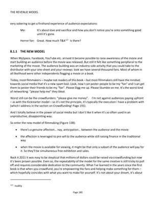 THE REVENUE MODEL
Page 182
the potential for the feature film to become self-funding. Remember that it’s not all for free. Free is your
loss-leader to generate the money. Even if it’s “real content” you might still effectively look at it as a
marketing cost – it can help to position it in this way to investors. And note that what’s free and what’s
paid will be in flux – maybe changing over time and from media to media.
So in the ideal scenario the filmmaker bootstraps the movie with the low-cost media, the website,
presumably some merchandise but then it’s up to the audience to decide what happens next. The
filmmaker will use a basket of financing initiatives: free, pre-paid, paid, paid+119
, investment and
sponsorship (including brand integration/product placement) to finance the movie.
Figure 139 Transmedia Business Model
This model has several implications:
• If you do it right they’ll be demand for more content… which maybe you can’t afford to make in
the early days. Or at least can’t afford to make alone. And that’s why collaboration of all kinds is
important to the indie – with audiences and with other filmmakers.
• Sponsorship in the form of cash (rather than products for free) from brands won’t solely go to
properties with big audiences. If your story reaches the audiences that other marketing finds hard
to reach then that’s going to work too. The one significant problem I can see is that few brands
want to be associated with edgy content… unless it’s “edgy” in the Green Day plastic-punk,
manufactured sense rather than the raw, confrontational Crass/Poison Girls/Flux of Pink Indians
edgy. Counterbalancing this is fans who may appreciate that you’ve rejected the brands… maybe.
• Filmmakers still need to become familiar with audience needs and learn how to captivate them. It
won’t be anyone else’s fault that you don’t have an audience. There’s no opportunity to finish the
movie and then throw it over the wall to someone else to find the audience for it.
119
Paid+ is where buyers can opt to pay more than the base price – usually via a drop-down menu of price points.
 