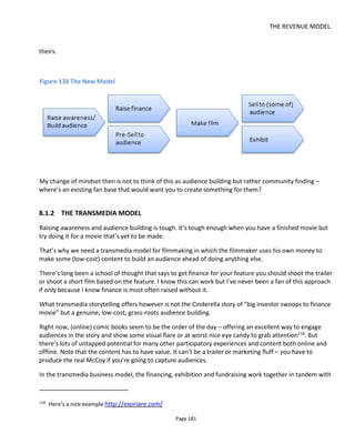 THE REVENUE MODEL
Page 183
• Free media is a feeler gauge: collect comments, listen to feedback, evolve the feature to meet the
audience expectations.
• It’s going to be a long commitment to the audience so be sure you pick a story you really want to
tell. Indies that follow this transmedia model will be offering an evolving service rather than a
one-off product and that means audiences become customers that need to be listened to,
responded to, cared for and managed.
• If you perfect this evolving transmedia ecosystem you may ask yourself if you still want to make a
feature after all.
A final sobering thought: I know we’d all like to believe that story is king but audiences will only discover
the story if you hook them in. Don’t expect anyone to delve deeply into your storyworld looking for
brilliance. You have to provide “satellite media” that orbits the core: it’s easy to digest and looks cool or
fun. Celebrity cast or crew and genre are going to get attention and convey credibility – just as they always
have.
I’ve illustrated this in the figure below where I’ve taken the sales funnel model and used it to illustrate
how you want to pull in audiences, turning casual interest to hardcore repeat purchases.
Figure 140 Matching Content to Audience Commitment
To summarize then, I’m advocating that creative people move to transmedia storytelling because it’s the
way you build audiences. And building an audience will unlock the financing – either from fans, sponsors
or investors.
 
