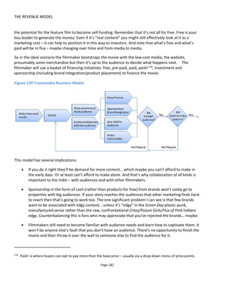 THE REVENUE MODEL
Page 184
8.2 Audience-Pays Financing
With Audience-Pays financing, you're asking the audience to pay for what they consume. Today it feels
like an old fashioned idea 
The biggest problem with audience-pays financing is that it leaves the creative vulnerable to a market that
has increasingly shown itself unwilling to pay (or at least pay to the degree we'd like). I think most would
agree that the situation is bad for the traditional model of make-something-and-sell-it-to-everyone-at-the-
same-price and it's given rise to a range of pricing models including rental, subscription and pay-what-you-
can.
Possibly the most influential ideas to the problem of getting people to part with money when they can
often get your content for free are Kevin Kelly's "Better Than Free120
" and Mike Masnick's now famous
equation:
Connect with Fans + Reason to Buy = $$$121
I won't replicate the content of the blog posts I've referenced in the footnotes except to say the main
concept is that you must socialize with your audience and sell them something they value. The key to
success is finding what it is they value and pricing it correctly.
Unlocking the value means understanding your audience and understanding the competition from other
products and services. You may feel very strongly that if a video or artwork takes 5 days to complete and
you rate your time at $1 per day that you're justified in asking for $5 plus a margin, so say $7. However, if
similar products are widely available for $3 (or free) then unfortunately that's the price point in your
audience's mind. You must therefore sell something different. It may be that you want to sell essentially
the same physical product but you need to find that additional value in the mind of the audience (the
consumer) so that they are prepared to pay the $7 you'd like.
In Figure 141 I've worked with the idea that you might sell a "thing" and an "experience" and then looked
where the audience might perceive value. So, for example, while some of the audience may not buy a
regular download perhaps they might if it were personalized in some way. Or, in experience, I'm
suggesting that a patron is effectively buying a feel-good experience and not necessarily the product they
download or hold in their hands.
A simple example of how your audience might perceive value differently is to look at their balance of
leisure time and disposable income: young people will tend to have more leisure time and less money
while older audiences may value their time more and hence be more willing to spend money for
convenience.
All of these ideas and approaches are relevant to crowdsourcing actually when it comes to deciding what
120
http://www.kk.org/thetechnium/archives/2008/01/better_than_fre.php
121
http://www.techdirt.com/articles/20090719/2246525598.shtml
 