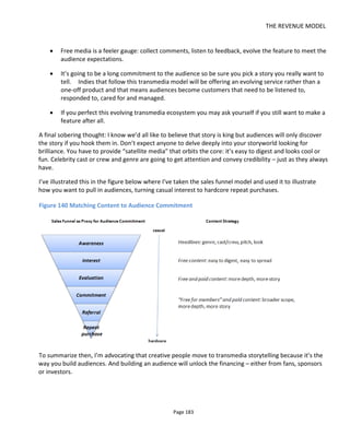 THE REVENUE MODEL
Page 185
tiers and rewards to create because my view is that they can appeal to these different segments of your
audience.
Figure 141 Connecting with Fans and Understanding What they Value
8.3 Sponsored Financing
With sponsored financing the project is paid for by someone other than the audience consuming the
project. I've included in this section:
• product placement and sponsorship
• branded entertainment
• crowdfunding.
8.3.1 WHAT IS A BRAND?
The word “brand” is often used by filmmakers as a short hand for “well-known company”. But in
marketing terms and the way companies think about “their brand” is much more than that.
To a company, their brand is the sum of all the conversations and opinions that people have about them
and their products. “The brand” is the emotional and psychological response from customers when they
hear the company’s name or see the company’s logo or products.
Coke and Pepsi are very similar products but their names illicit very different thoughts, feelings and
opinions. That difference is the result of branding. When branding is done well, it’s not only what the
company says about itself in adverts, it’s about how customers are greeted in stores, how the products
look and feel, how suppliers are selected and handled. For example, a coffee shop or supermarket that
 