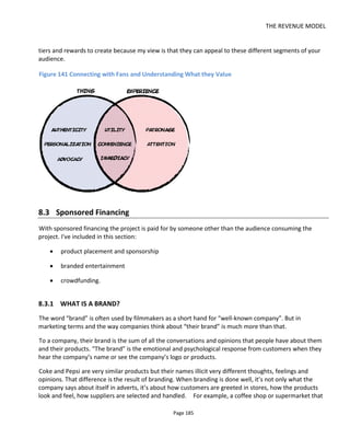THE REVENUE MODEL
Page 187
so long as we had a close-up of a phone they were keen to promote
• Subaru gave us two cars to use for the duration of the shoot so long as our hero had one as his
family car.
And other productions I’ve worked on have had free food from fast food outlets.
Although we honored our commitments, nobody from those companies ever came to check and although
it wasn’t cash support it certainly had a direct impact on our budget.
8.3.2.1 BUILDING ALLIANCES
The one thing all companies like is attention. A common concern is that the company could spend a lot of
money on branded content but still not get the attention. Just like Hollywood movies, there’s no formula
to guarantee success. Thankfully, some companies with a large mailing list don’t have any content.
If there are two complimentary brands that sell to the same segment of customers, it might be possible to
create a project that gets Company A to pay for the project because Company B has the reach. Sell to
Company B first and ask for no money, just a promise that they’ll promote your project to their consumer
base. Now you can approach Company A and say “I can guarantee you x million consumers will experience
this project” how much is that worth to you?
8.3.3 THE ADVERTISING-FUNDED FEATURE FILM
Figure 142 shows the movie poster for Circumference123
a film developed by Tim Clague124
with the
intention of being completely advertising funded. Tim was quite ahead of his time by a number of years
and I recently emailed him to ask what lessons he learned. Here's his answers:
We had contacts in a few large multi-nationals and obviously started by approaching them. The
main issue there was internal politics. Some people would like the idea but others would veto it
and basically you couldn't get everyone on the same page at the same time. We were trying to
raise £360k at that time - 6 advertisers buying a slot for 60k each. This was a good deal compared
with ITV and other ad media at the time. It now isn't as ITV has slashed its rates.
Sometimes companies would say that it seemed too cheap, other times that it was too expensive.
It became clear though that without an inside contact there was no way to get into large
companies. So we teamed up with social media type ad guys - people who normally sell ad
packages for websites etc. That was helpful and I think we had a chance there. Luck was against us
with the recession and instant drop off of ad spend.
123
http://circumferencemovie.com/
124
http://projectorfilms.blogspot.com/
 