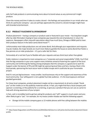 THE REVENUE MODEL
Page 188
The concerns all the way through this process were the same however - a lack of history / a lack of
a case study. There wasn't really a way around this.
In the current climate I think you would have to shoot it first and try to sell slots later. But even
then I'm not sure it would work - a few new different business strategies have come and gone
since and times have changed. I think now you would need a successful online series first (eg Mr
Vista125
style) that you then were going to expand.
Epilogue: We have had to ditch this idea of fundraising altogether and are now trying to raise
money using the 'old fashioned' methods. I still think, overall, it could work but you would need
these ingredients:
1 - already know marketing people high up in big companies and be trusted by them - i.e. be from
a marketing / ad producing background
2 - wait until ad rates have risen more
3 - have had a big online success in some form
4 - still be able to shoot cheaply
5 - have a proven niche audience and approach companies who already reach out to that niche.
Figure 142 Circumference: An advertising-funded movie
125
http://mrvista.blogspot.com/
 