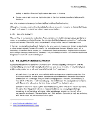 THE REVENUE MODEL
Page 189
8.3.4 TRANSMEDIA IMPLICATIONS AND IMPLEMENTATION
Turning now to your transmedia project, if you plan to create a comic book or flyer as a give-away or hold
an event at a local comic book store to promote your project, you might turn to local companies to:
• provide refreshments for the event (local beer, soft drink and fast food companies)
• pay for the printing (local bookshops, local game stores, local printers)
• provide free publicity (newsletters distributed locally by cinemas, supermarkets and book stores,
local newspapers)
Remember that you’ve created valuable content that audiences want to read or events they want to
attend. For some companies, being associated with valuable content and the local publicity produced is
desirable.
8.3.5 BRANDED ENTERTAINMENT
Branded entertainment is not product placement or support in-kind. It’s about having your content - the
characters, the storyline and the production values – embody the brand values.
In fact, product placement – having the product or brand logo frequently appear in shot or appear in a
contrived way - can be counterproductive because with this entertainment, reducing the brand presence
to a “pack shot” or a blatant promotional message costs the content authenticity and credibility – which of
course loses the audience.
In March 2010 I attended the SXSW panel “Web Series 2.0” which included Milo Ventimiglia, Melissa
Fallon, Wilson Cleveland, Chris Hanada and journalist Andrew Hampp. Among their credits include the
web shows Heroes (Sprint), Rock Band 2 (Cisco), It’s a Mall World (American Eagle Outfitters), Gossip Girl:
Real NYC Stories Revealed (Dove), The Temp Life (Staples), Easy to Assemble (IKEA).
Much of this section contains a distillation of the wisdom from this panel.
8.3.6 PROMOTING AND DISTRIBUTING A BRANDED WEB SERIES
Distribution is a key consideration for a brand looking at a web series: who will watch it, how many people
will watch it and where will they watch it? Producers and brands have to manage the desire for their
content to “go viral” with the need to convey the correct brand message.
The goal of the web series depends on the brand and this affects the distribution strategy. For example, to
achieve maximum exposure it’s best to go where the audiences are and this means syndicating the
content as much as possible and making it spreadable. Some brands, however, wanted a series to drive
traffic to their own micro-site but this only makes sense if it’s an e-commerce site where traffic could be
converted to sales.
 