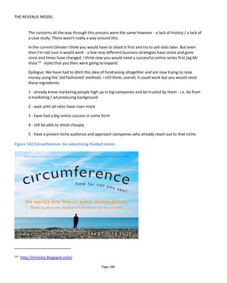 THE REVENUE MODEL
Page 190
From my personal perspective, using a series to drive direct sales rather than awareness or promoting a
brand message immediately damages the content to the point where it very quickly starts to look like
advertising which is hence likely to diminish the desired results.
Audience building should start with those most receptive to your content. Hence with branded content,
it’s important to get the series in front of the brand enthusiasts. In the case of the series Easy to Assemble,
the producers approached the top ten IKEA fan blogs. Not only were the blog owners likely to be
enthusiastic about the show but they were also gateways to thousands of other fans – hence addressing
the distribution problem.
To assist further with distribution, the blog owners were told that whichever blog received the most views
would be written into the season finale. This obviously incentivized the blogs to promote the series and
drove the total views from all the blogs to 3 million views. The video player given to the blogs to embed on
their sites was not spreadable and hence it was easy to track views per site.
Using an actor’s likeness and personality to promote a web series certainly helps with distribution but
many actors or agents were uncomfortable with branded content if it seems like brand endorsement. This
is particularly troublesome when negotiated salaries because brand endorsement attracts a much higher
salary than a regular acting fee for appearing in a web series. Hence it’s important to stress that the actor
is not becoming a spokesperson for the brand, he or she is just helping to promote the shows.
Another consideration when contacting actors, is if the web series is promoted on TV because this again
can cause some friction around salary terms.
8.3.7 OPPORTUNITIES FOR THE INDIE CREATIVE
For the indie creative, working with the biggest brands is going to be tough because of the trouble in
reaching out to them in the first place and then being able to deliver on their needs. It’s important when
pitching to brands that producers have a complete media strategy of which a web series might be one
component. Brands want to know how the audience can be retained between webisodes and between
web series.
Consequently, rather than approach brands directly, indies might have better luck in approaching smaller
advertising agencies and public relations companies who will have a better understanding of their clients’
needs and be able to put your content ideas into a wider perspective. Agencies with business-to-business
(B2B) clients or clients in unattractive/commodity industries might be most receptive to branded
entertainment because of the difficulty in making these companies interesting or remarkable.
Also consider products with niche or difficult to reach audiences. Traditional advertising channels might be
prohibitively expensive. For example, ThreadBanger is a web show aimed at people who like sewing,
knitting and making their own clothes. In 2010/2011 the show had around 500,000 views per month and
was perfect for the Japanese sewing machine manufacture Janome. So successful was show sponsorship
that Janome now has a sewing machine with ThreadBanger branding! In 2015, ThreadBanger gets around
+1 million views per episode.
 