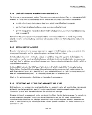 THE REVENUE MODEL
Page 191
A web show is of course different to a web series – the series is usually fictional and “evergreen” in that it
provided entertainment however much time passes since its initial release date. Web shows conversely
tend to be more topical, current and factual without a narrative arc. Nevertheless, it does illustrate the
opportunity for original content to address an under-served audience.
8.4 Crowdfunding
Back in 2010 when I wrote the first edition of this book I had to explain what crowdfunding was. Now I’m
quite sure that it’s part of the everyday conversation for many readers! Certainly a whole industry has
grown up around crowdfunding from consultants to fulfillment companies. A great resource if you’re
planning a crowdfunding campaign is this one http://www.minivation.co/
Crowdfunding success stories are now becoming commonplace – the most recent at the time of writing
being Exploding Kittens126
which raised almost $9million for the card game. The StoryForward podcast127
has a great interview with Exploding Kitten’s creators Elan Lee and Shane Small which is well worth
listening to.
Crowdfunding128
is a form of sponsored financing because you're asking people to give you money to
fund your project… which you may then choose to give away for free.
If you have a million dollar feature film you’d like to make and you’re an indie creator, I’m skeptical that
you can fully finance it with crowdfunding – even though it has happened. However, taking the
transmedia business model approach, you could successfully use crowdfunding to raise, say, around $20k -
$250,000 to fund part of your project. The right approach though is to consider when, how much and for
what to use you’ll use other people’s money. Asking too soon or for too little will be just as detrimental as
asking for too much.
Most importantly put the audience at the center of the project. Make your crowdfunding about
delivering something for the crowd: you’re helping the crowd achieve its ambitions, not it helping you
achieve yours.
Successfully raising money through crowdfunding is all in the planning and your social network. Successful
campaigns are those that have already “primed the pump” with supporters ready to be the first in on day
1. This section presents ideas and information I gained from my work helping people with projects on
Kickstarter, conversations with successful Kickstarter creators and from discussions with Andy Baio
(Kickstarter's CTO) and Robin Sloan129
's panel session at SXSW 2010130
.
126
https://www.kickstarter.com/projects/elanlee/exploding-kittens
127
http://www.storyforwardpodcast.com/2015/03/12/068-exploding-kittens-scenes/
128
http://en.wikipedia.org/wiki/Crowd_funding
129
http://robinsloan.com/
130
http://www.kickstarter.com/projects/robinsloan/robin-writes-a-book-and-you-get-a-copy
 