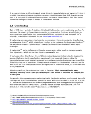 THE REVENUE MODEL
Page 193
Make sure that someone on the team has a strong following or a good reputation among the desired
community. Don’t wait to start your fundraising before connecting to audiences because you’re creating
too big a mountain to climb. Try to position the crowdfunded content block after you’ve been able to give
something away for free - a demo is very common. Use your own resources first before asking others to
give you theirs.
Set your reward levels. Take a look at comparable projects on sites like Kickstarter and see how many
people are pledging money and at what price-points. At the time of writing, $25 and $50 often look to be
the most popular but of course be sure to have some at the $100, $500, $1000 points too - if appropriate.
Write your pitch and make your plea video. Make it personal, passionate, affecting and informative. Most
importantly, if you can, make it about them. Make this project about doing something for the crowd. Tell
the story around your story. How will this money change your life or the life of others? How will the
money help you realize your ambitions (which should be about helping others) and why should anyone
care about that? What will your content mean to audiences or others?
Get your social media ready. My recommendation is usually that you Tweet progress using your personal
Twitter ID rather than create a new one specifically for the project. This way you make a personal
connection to people and you can take followers from project to project.
Update your Twitter background to highlight the fundraising campaign, update your Facebook profile
photo, update the project Facebook page etc so that all your online presence have calls-to-action directed
at your Kickstarter page.
Write press releases for the start and end of the campaign. Now in 2015 I would never recommend
paying for a press release. Social media has completely overtaken the old paid press release but writing
one is still a very useful exercise. Great journalists still want to be the first to learn of great stories. But
that means you need a good story and it needs to be newsworthy. Being “newsworthy” means you need
to tick some or all of the following boxes:
• Relevant – know your journalist! What are they interested in? You can see their articles and read
their tweets. Is your project something that will interest them?
• Timing – is it happening now or soon?
• Locality – is this appropriate to the readership? If it’s a local newspaper then is something
happening in town? If it’s a site with global readership, is this something of in the right genre and
theme?
• Scale & impact – is what you’re doing going to affect a lot of people? What’s the impact of doing
and not doing your project? How important is this campaign?
• Novelty & human interest – if all else fails, will this news make people laugh or cry? Does it have
watercoolability?
Make the journalists’ job easy and write the article for her. They can always throw yours away and write
 
