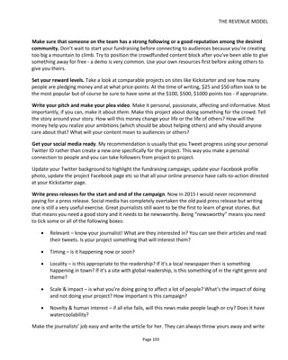 THE REVENUE MODEL
Page 195
For those that donate money above your median price level, ask for their address and send them a
handwritten “Thank You” card and maybe a small gift. This isn’t something you promised to send, it’s a
surprise reward for their support.
Look for newsworthy milestones that communicate success. It’s sad to say but people usually follow the
flock. Few people will read all the details and check out your credentials – they’ll back you because they’ll
trust that someone else in the crowd has done the due diligence. And many will want to see what all the
fuss is about. Invent your own success “x amount raised in x days/hours/minutes” – make is sound
incredible.
Give people a reason to retweet
Make your tweets about the mission. The mission is the reason why everyone is backing the project. It’s
the premise of your crowdfunding story: “Animals should not be eaten! Help stop the slaughter
http://kickstarterpage #appropriatehashtagforcommunitythatagrees”
Use infographics so your tweets standout in the feed. Make the graphics about the mission.
Your mid-campaign sweetner/teaser.
Deliver a mid-campaign sweetner. Tweet links to content/experiences/opportunities that people want to
share.
Do something that has value to the audience you’re courting. Again it might be an offline meetup or it
could be an online live webcast via Google Hangouts. Give something back and it’ll generate buzz, a
reason to tweet and cash will come in. Above all – make it valuable and make it interactive.
Act 3: Resolution – the final push. In the closing week, days and hours of your campaign period most
people are going to forgive you for making a direct plea for support. In the early stages of the campaign
you’ve been considerate of everyone’s time and attention. Now the gloves are off – you have to get that
final dollar or you’ll lose everything.
Remind everyone how fantastic it’s going to be to get the final money and realize their ambition –and
keep selling that dream because it’s infectious. Think positive but remain focused.
8.4.4 POST-PRODUCTION (AFTER YOU’VE RAISED YOUR MONEY)
Migrate your patrons from Kickstarter and onto your community – either Facebook or a forum you’ve
created. Kickstarter is great for fundraising but once the money is in you need to wrap your project around
your community and Kickstarter isn’t the best place to do that.
A word of caution about Facebook: you’ll probably want a Group instead of a Page (it’s more egalitarian)
and don’t forget to continue collecting email addresses. Activating supporters through Facebook with a
Facebook post is very ineffective and Facebook continues to review its algorithms for how and what
content gets shared.
 