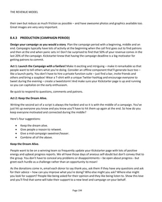 THE REVENUE MODEL
Page 196
Allow yourself to be able to contact your community without asking for Facebook’s permission.
Although this is the “post production” phase as far as the fundraising, it’s during this period that you’ll
spend the money creating the content you promised. Keep everyone in the loop and keep them engaged:
ask questions, ask for suggestions, show what you’ve done, report how the money is being spent. Be open
and honest.
Your patrons have bet on you and they want reassurance they did the right thing: give it to them -
reassure them. Remember too that they’re in this for the experience; they’re living vicariously though you
and receiving enormous pleasure in seeing you succeed. Don’t deny them that.
One thing that I have found is that just because someone donates money it does not mean they want to
help co-create or get involved in discussions. In several cases I've worked on, only about 10% of the
people who donated money continued to be actively engaged with the production.
8.4.5 EXHIBITION
The big day is finally here! You have something to show that was paid for by many gracious people.
Remember why they contributed and allow your patrons to bask in the reflected glory of your success.
Your patrons are part of your team and this is another chance for them to feel good about themselves.
 