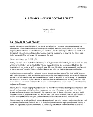 APPENDICES
Page 199
yet to play out but this new found alternative reality may open the eyes of some to the possibility that
virtual worlds can be all around us too – and not confined to those moments when we wear a headset but
alive in real physical spaces.
Augmented reality like VR is again a trick played with our vision. Here though, we view the real world and
see images and video overlaid upon it (HoloLens, Meta One, Google Glass). AR is a broader umbrella than
VR and doesn’t always require us to wear a headset or use our mobile but it does always require a camera
to see the world and a screen to display the augmented world (camera’s view + image or video overlay).
AR is much less isolating and more social than VR but tends to have many of the limitations of choice and
movement.
A less well known enhancement to reality is what could be known as Alternative Reality (ALR) - a popular
if scary example of which can be seen in the movie, The Game (1997), in which Michael Douglas becomes
the audience and player in a personalized experience for only him that blends his real life with a fantasy.
ALR heralds from the Alternate Reality Game (ARG) - a format popularized around the turn of this century
with games like The Beast (for the movie AI) and the off-screen story woven around The Blair Witch
Project. Here the defining characteristics of the ARG might be considered to be collaborative problem-
solving, the wide-ranging agency afforded players and the use of real world artefacts (physical and digital).
ALR doesn’t trick the eyes: it works with the imagination. It uses our mind’s curiosity and its need to
connect the dots. ALR is about human experience design in the broadest possible sense because the goal
is to allow an active belief in a parallel world that’s interwoven with our everyday world. Nobody is
fooled; rather they’re given permission to believe.
Imagine the personal and societal benefits of ALR: It has the potential to rewrite the stories we tell
ourselves using the right cues at the right time to stimulate positive interpretations of the world. When a
lightbulb blows and the depressive thinks “why is everything in my life going wrong?, a digital intervention
could flash to the wristwatch “let’s have a candle-lit dinner? :)” or a phone call “Trisha let’s see the gas
lamps on Westminster Bridge! 1807 is going to be a great year for us! I’m certain that we’ll soon all have
gas light in our homes at the pull of a lever!”
Mixed Reality (MR) is a combination of all the above. Experiences can start in the real world, dip into a
completely virtual world, go to an augmented reality and then finish with alternative reality before,
hopefully, passing the participant back into their preferred reality.
The project “Meet Lucy” conceived and developed by Nina Simoes and written by David Varela is an
example of MR. Here, which participants meet Lucy and her family online, communicating via email, sms
and blog posts (ALR) and then can virtually step into Lucy world’s (VR) via the Oculus headset and Unity
(the software that generates the virtual world). Coordinating all this is Conducttr which even personalizes
the VR experience by telling the Unity engine who and what to render based on the participants online
interactions.
 