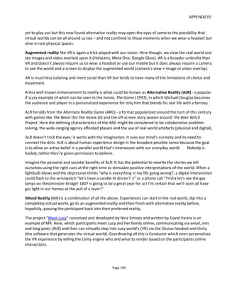 APPENDICES
Page 201
consumer.
For all the claimed innovation, most adtech is really just about shouting louder or taking the consumer’s
watch and telling them the time. In fact the worst offenders are those technologies that suck user-
generated content from the community, aggregate it and regurgitate it for the needs of the brand. It’s like
arriving at a party and giving the host flowers stolen from their garden.
Similarly, tracking consumers across platforms by using cookies belongs in the 1990’s.
Hopefully nobody stalks their friends across the internet nor in real life and yet we know what to buy
them as a birthday gift. This is because we have a relationship. Today’s advertising technology doesn’t
seek a relationship, it seeks data and hopes that by analyzing enough data an insight into someone’s
preferences will be gained. Yet we know that many consumers have multiple online identities and the
technology can be defeated or fooled. As education and society shift towards greater media and
technology literacy and mistrust of surveillance, tracking with cookies is going to be consigned to the past
where it belongs.
What alternative reality and mixed reality experiences offer is the opportunity to form real relationships.
These are formed by giving back to the community and insights are formed through willing consumer
participation.
Consumer participation in this context means creating brand-sponsored, empowering experiences that
invite people to connect with each other and connect to the issues that matter to them. Some brands do
this from time-to-time in the form of live events and such like but they tend to be campaign-based which
means customers are allowed to get excited for a short period and then they get abandoned. Still, better
to have periods of giving than never at all.
See this short demonstration, Connected Brand Experiences, for an example of how things might be done
differently.
9.6 REINVENTING EDUCATION
The problem with today’s education is that it was designed centuries ago for people who would go to
work in a factory.
As manufacturing industries declined and service industries increased, the lesson topics changed but the
process of education didn’t. So now we have schools that feel like prisons. Mobile phones, social media,
games and responsive systems of all kinds are all around us in homes, workplaces, shopping malls… but
not in schools where phones must be switched off and everyone must sit in silence and listen to teacher.
So the students have one of the most powerful computers of all time in their pocket but they’re not
shown how to use it wisely.
Today’s students are growing up in a world that is changing faster than at any time in the past and the
jobs they’ll do when they leave may not have been invented yet. Many students known this and the
 