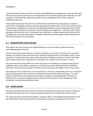 APPENDICES
Page 204
If future projects are to create greater impact, they need to connect to people where the people are –
they’re mobile, they’re in the real world and of course they’re across platforms.
10.3 IN RUDE HEALTH
In our project for the Mexican health authority, we’re connecting a mobile and desktop game to patient
visits to HIV clinics. There is no typical hub website, it’s the patient at the center of the experience (i.e.
their life!) and orbiting them are the platforms they use. When players visit a clinic, they have a “VIP pass”
on their phone (a reward and incentive for taking part) that enables them to jump the line and doctors
send an SMS to receive a single-use 5-character code that is given to the player to “check-in” at the clinic
(which must be completed within 10 mins before the code is deactivated).
Far from being an “awareness campaign”, this is a project intended to change the behavior of men –
encouraging them to negotiate better with sexual partners and track their attitudes and behaviors against
three sets of game mechanics so that we can see which mechanics are the most effective in increasing the
frequency of clinic visits.
Note that everything plays out anonymously – safeguarding the privacy of participants – while still
providing a referral mechanism for players to invite friends and allow us to track the biggest referrers and
which mechanic inspires the most referrals.
All this is created with Conducttr from off-the-shelf functions – massively reducing the cost of deployment
and instantly being massively scalable and secure.
Join us to discuss these ideas or present your own at this year’s Conducttr Conference on October 16th
2015 in London, UK.
 
