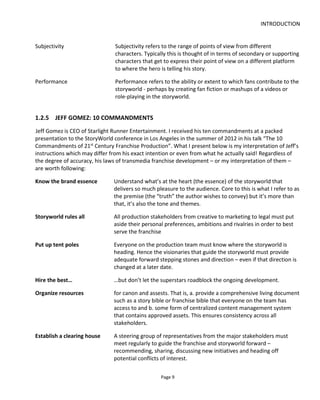 INTRODUCTION
Page 11
I believe that future storyworlds will have the following characteristics:
Pervasive the story will be built around the audience – connecting with them across devices
Persistent the story evolves over time, reacting to audience engagement
Participatory the audience interacts with characters and other audience members
Personalized the story remembers decisions and conversations and becomes tailored to each
audience member
Connected the experience connects across platforms and to the real world – allowing the story to be
contextual such as integrating current weather conditions, tides, air quality and such like
Inclusive a range of devices and engagement modes are accommodated so that as many people as
possible are allowed to enjoy the story even if at different levels of depth and
sophistication
Cloud-based a network intelligence controls the story and the experience from a central core – able to
see all content and all the audience.
1.3 SUMMARY
To summarize then what transmedia storytelling is, it’s an approach to audience engagement that seeks
to integrate the three Cs (see Figure 10):
• Characters – the importance of story
• Convenience – the importance of getting the right content to the right people at the right time
• Community – the importance of connecting fans and rewarding them.
At the intersections we see the actions and functions we must support:
• Characters+Convenience – the personalization of the story experience for each person based on
their relationship to the world
• Convenience+Community – the continued “personalization” but in a broader sense as applied to
audience segments. For example an audience team collaborates to unlock content that only they
can see. Also at this intersection is the ability to share content and refer friends to the world
• Community+Characters – this is the relationship between the community and the world. Creators
should provide opportunities to strengthen the relationship through procedures and technology
to allow fan contributions, character interactions and such like.
 