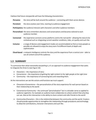 UNDERSTANDING TRANSMEDIA STORYTELLING
Page 13
2 UNDERSTANDING TRANSMEDIA STORYTELLING
Transmedia storytelling is an umbrella term that encompasses many types of project from pervasive
games and alternate reality games (ARG) to interactive web series and movie-book franchises. In truth
there are few accepted and recognizable “formats” – only common tropes familiar to certain audiences.
What makes transmedia exciting and challenging is the combination of story and experience and how
these can be combined in a multitude of ways. Nevertheless, I think it’s useful to try to classify different
types of story-experience into what might be thought of as a transmedia format.
2.1 WHAT TYPE OF STORY-EXPERIENCE (“FORMAT”) IS RIGHT FOR YOU?
When scriptwriters write a screenplay, how many consider the audience’s experience of the movie
beyond the emotional engagement with the story? By which I mean, do they think of an audience sat in a
cinema; or a couple kissing in the back row of a cinema; or someone with a TV-dinner watching at home?
The same might be asked of novel writers – do they imagine their readers with book in hand on the beach
or sat on an airplane?
I believe the best of all creative people will imagine their audience experiencing their art. That’s what
enables them to really optimize their creative – the story is in sync or in context with certain audience
behavior.
Often the audience experience might be forgotten by some creatives because it’s implied or assumed
because of the medium: it’s a film, it’s a book etc. We know what these mediums are.
But a transmedia project can take many forms and guises. Additionally, we want to optimize the
advantages that transmedia gives us which is to deliver the right content to the right device and at the
right time. This means it’s vital we understand the experience we’re trying to create: not only the
emotional engagement in the story but also in the engagement of the experience.
Commercial and practical considerations also play their part of course and may dictate the production of
things that are easy/possible to sell which in turn must be incorporated into the story-experience.
 