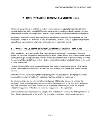 UNDERSTANDING TRANSMEDIA STORYTELLING
Page 15
There’s a lot to consider here but let’s tackle it as a two-stage process:
• Step 1: decide the narrative space, number of platforms and their timing
• Step 2: decide the extent of audience involvement.
Figure 12 shows a “typical” franchise-type transmedia project. It’s a series of single-platform deliverables -
a book, a movie, a game. In many ways the platforms are independent except that they often cover
different narrative spaces: prequel, sequel, flashback which may dictate a release order or schedule. In
any case there’s no apparent inter-dependence between the platforms.
Figure 12 Transmedia Franchise
By contrast, an Alternate Reality Game (ARG), Figure 13, might cover a single narrative space across
multiple platforms – each alone insufficient to carry the complete story but like jigsaw puzzle pieces they
must be assembled to complete the picture (well… you know… story).
 
