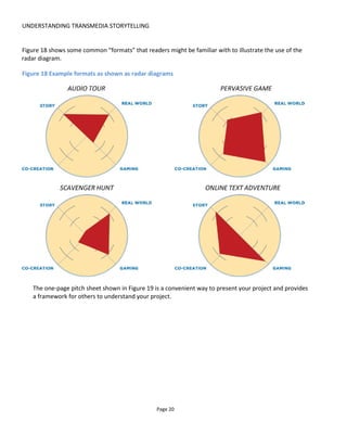 UNDERSTANDING TRANSMEDIA STORYTELLING
Page 22
2.2 SO ARE THERE TRANSMEDIA FORMATS?
I understand that creative people don’t like to be tied down to definitions and rigid formats but when I’m
dreaming up solutions and concepts I’ve found it very helpful to have a “lazy dog” or quick reference
guide to provoke new ideas. That is, breaking down transmedia story-experiences into their component
parts helps stimulate creativity, not stifle it.
In the Transmedia Playbook13
that I worked on with the team for Conducttr14
, we defined “format” to
mean a combination of experience characteristics and frequently used participation mechanisms (which in
the playbook are called participation tropes).
Experience characteristics encompass how the audience experience is shaped by:
• Pacing (the use of time – usually schedule [as in date & time] vs on-demand [interactive])
• Solo or multiplayer options
• Personalization
• Story structure
• Use of the real world
Participation mechanics relate to how able the audience is to act and what they get in return. These
mechanics were grouped into the following categories:
• Availability and control of information
• Use of counting and limits
• Use of exclusivity
• Flow or interruption of the audience journey
• Use of locations
• Use of perspectives – both character perspectives and audience perspectives
• Use of sharing.
For example, if you build a Twitter experience in which the audience has to make a decision by voting, the
experience characteristics would be scheduled pacing, because you open and close the voting process at a
certain period of time, branching narrative story structure because the outcome determines where the
story goes next and multiplayer play style because the audience will work together and vote as a
community. The participation mechanics are the use of counting (counting votes).
It’s possible to argue that these two dimensions – experience characteristics and participation mechanics -
13
http://www.slideshare.net/tstoryteller/playbook-online-v10
14
A big thank you goes to Nataly Ríos Goicoechea, Belén Santa-Olalla and Eduardo Iglesias who work with me at
Transmedia Storyteller Ltd and who put a lot of time into the Playbook. Also thanks to Ellie Mathieson who did the
layout and illustrations. Apologies for the frequent references to Conducttr throughout but Alexey Ossikine and the
technical team Oleg Lazutkin and Andrey Grunyov and I have been working on this technology since 2009 and it’s
formed a large part of my life in the periods between the books!
 