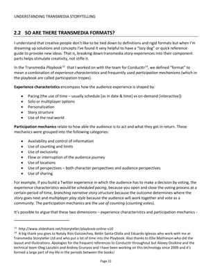 UNDERSTANDING TRANSMEDIA STORYTELLING
Page 24
stories on other platforms, complete most of one platform and then work on the others. You can then go
back to modify or fix the first platform later but trying to write all platforms at the same time will create a
monster headache that’s worth avoiding!
Note too that it’s going to be worth reading up on the specifics of writing for those other platforms
because they all have their own rules and best practices.
There are many reference sources that will tell you what makes for a good story – none of which changes
when you’re writing for multiple platforms:
• You need a compelling hero character (protagonist) that people care about
• The character needs to overcome adversity: without adversity there is no conflict and without
conflict there is no drama
• Character has a goal – something they must achieve
• Character has needs – typical a primary psychological need that usually fights against the goal
(e.g. the need to be liked or the need to save face)
• Character evolves over the story – they start with hang-ups or ill-conceived views of the world and
through tackling the adversity they emerge stronger and wiser
• three acts - a beginning (setup), middle (conflict) and end (resolution): setup the character and
the goal quickly, throw lots of roadblocks at the character that challenge them and that provide
learning opportunities (e.g. to deal with their issues) and then wrap up everything –usually hero
achieves goal and better understands themselves or changes opinion.
 