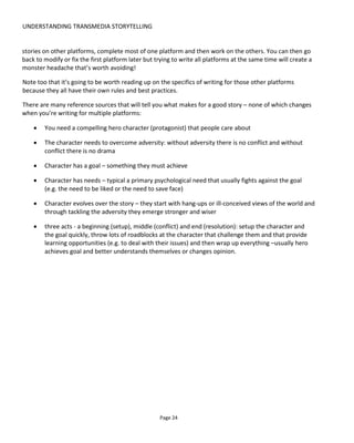 UNDERSTANDING TRANSMEDIA STORYTELLING
Page 26
Figure 21 Working from source material
Figure 22 shows our approach with Lowlifes where we were keen that there should be limited overlap
between platforms and that the principal character (the protagonist) of each platform remained the hero
of their own media.
Figure 23 shows how we wanted a multiplying effect of multiplatform consumption! The idea here is that
while Hayes’ story is entertaining on its own, anyone who had read his wife’s blog would get a double-kick
from the ending because they had unique knowledge only blog readers would know. In fact, something
similar to this happened to my wife and me while we were watching an episode of Project Runway16
. In
this particular episode, a member of the production team asked a designer to stop working on their
costume and step outside where the cameras couldn’t see them. For me this was a minor bit of drama but
my wife gasped because she had insider knowledge having watched Models of the Runway17
- the
companion show that gave the model’s perspective on events. She understood what was being said off
camera because she’d pieced together the evidence from the other show. This is the kind of enhanced
experience we want from transmedia – an emotional reward for engaging on more than one platform or
channel.
16
https://en.wikipedia.org/wiki/Project_Runway
17
https://en.wikipedia.org/wiki/Models_of_the_Runway
 