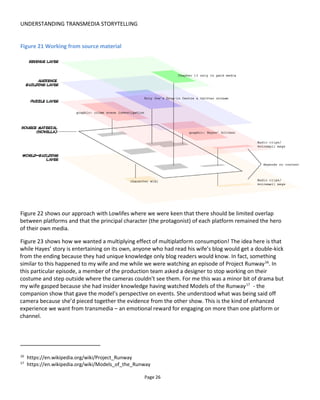 UNDERSTANDING TRANSMEDIA STORYTELLING
Page 28
2.4 STORY STRUCTURES
Instinctively or from experience we know what a story is: a hero, driven by a certain desire, battles to
overcome adversity to achieve a goal. The craft of writing a good story is very hard to master and the best
book I can recommend is John Truby’s The Anatomy of Story: 22 Steps to Becoming a Master Storyteller18
.
I’ve read many scriptwriting books but John’s book seems to be the most suited to transmedia
storytelling.
What I’d like to introduce here is different story structures. Please remember that all stories have the
same aim: to take the audience on a satisfying emotional journey. Typically this requires that we have
empathy for the hero character and want them to succeed… but I’m going to assume that you know this
and move on to discuss the delivery of story.
Figure 24 represents a linear story. The blocks could be pages of a book, chapters of a book, episodes in a
TV series and so on. The important thing to note is that the audience only has one path through the story:
start with episode one and end at episode three.
Figure 24 Linear story
In Figure 25 the audience has been given choices at the end of the episodes or chapters and is allowed to
branch off in different directions. A "choose your own adventure" story is like this. This approach is called
a branching narrative because the narrative branches at certain decision points.
Figure 25 Branching narrative
18
http://www.amazon.com/The-Anatomy-Story-Becoming-Storyteller/dp/0865479933
 