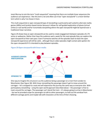 UNDERSTANDING TRANSMEDIA STORYTELLING
Page 33
threads.
The storyworld then isn’t a story but it holds evidence of stories and the elements from which stories are
made. Imagine excavating a garden and finding broken clay pipes and coins: there’s no plot here but our
minds want to find significance in these items and we speculate why the pipes & coins are here, who
might have used them, when did they leave them. Maybe they imply a race of people or class of society…
all of which we hope will have more significance when we read a story from this storyworld or discover
more artefacts.
Figure 32 is an original illustration based on the ideas in Mark J.P. Wolf’s book. We see a wide range of
possible elements that make up a storyworld and how these elements infuse the stories and other “non-
narrative touchpoints”: these are objects or experiences that reveal the storyworld but need not in
themselves be part of a narrative. For example maps, excavated bones, broadcasts from a radio station,
Tweets from a civic institution: they reveal the world’s values and history and geography but don’t
necessarily deliver plot. When working on large storyworlds, writers will create a “storyworld bible” to
document all these aspects of the world but maybe only some aspects of the total world will be revealed
in any single story.
Two fascinating points made by Mark in his book are:
• the more distant a world is from the audience’ experience so the easier it is to create belief in the
world. This is because the audience has no prior knowledge with which to consciously or
subconsciously disprove what the writer is communicating. I believe this even holds true for the
storyworlds of The Godfather and James Bond – I have no more personal experience of these
worlds than of Star Wars
• the storyworld is often separated from our experience of the real world19
by a portal of some
kind which serves to create a boundary between the two. This could be a secret doorway, a
narrow passage way, an ocean or maybe a specific time of day or night – anything that makes the
storyworld seem less likely that we’ve experienced it in person.
19
In his book, Wolf explains why he prefers to use the terms Primary World (i.e. the real world) and Secondary
World (i.e. a fictional world) which can be more accurate descriptions.
 