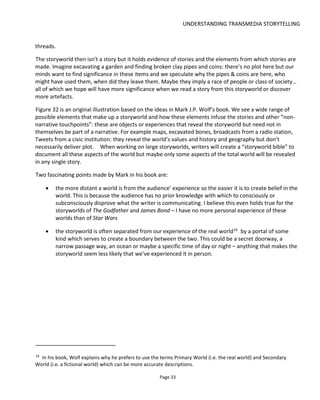 UNDERSTANDING TRANSMEDIA STORYTELLING
Page 35
2.5.1 NARRATIVE SPACE
A story can be thought of as one implementation of the world of the story among many potential
implementations (see Figure 31). I guess you might think of story as one plot line and associated
characters from a world of many plots, subplots, and characters and so on – I’ve called this a single
“narrative space”. Figure 33 illustrates how an author might take a single narrative space (one story) and
develop it into additional narrative spaces (new stories).
Figure 33 Narrative Space
Whether you create a storyworld bible or just write a story is really dependent on your inspiration and
resources.
With Parasites (Figure 34) I started with the storyworld because I had a premise that I wanted to explore
and a few ideas about a possible plot and nothing else very well developed. With Lowlifes we started with
a format (“episodic content such as blog posts, web video series and ebook”) and built out the storyworld
after we had the ebook story developed. Note that given the size of the project we never did develop a
story bible because I felt it was just overhead for the two of us.
 