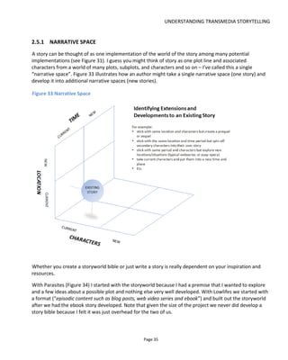 UNDERSTANDING TRANSMEDIA STORYTELLING
Page 37
There is also another benefit to thinking this way: we can give the audience instructions. Instructions on
how to behave, how to navigate their journey, what they’re letting themselves in for, where to go if they
need help and how they’ll track progress. These are all important pieces of information that are needed
for games and theme parks and other unfamiliar domains yet have been missing from many transmedia
stories because the authors believed that to provide them would prevent suspension of disbelief. Now,
thinking in terms of the active creation of belief, we can provide this very necessary and vital information
in a way that enhances the experience and inspires the audience’ imagination.
Providing audiences with instructions allows you another benefit – you can invite them to wear costumes.
Other audience members are as much a part of the environment as the walls and props so if you can get
them to dress up it can considerably enhance the experience. This is something that the British company
Secret Cinema seem to be quite strict on. Figure 35 shows my wife and our friends with me wearing
costumes to help recreate 1955 on the back lot of the London Olympic stadium in 2014 for Secret
Cinema’s Back to the Future experience.
Figure 35 Back to the Future – your author and friends dressed for 1955
Costumes and darkness were also key to Hal Hefner’s live experience in the format of a cyber punk party
for his storyworld Unthinkable Complexity20
. The darkness helped obscure out-of-world distractions which
20
http://cyberpunkevent.tumblr.com/
 