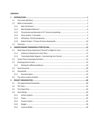 5.8.2 Measuring transmedia experiences – the Toggle Switch Model...........................................93
5.8.3 Typical experience metrics.....................................................................................................95
6 WRITING INTERACTIVE TRANSMEDIA NARRATIVES ......................................................................98
6.1 Getting started...............................................................................................................................99
6.1.1 The Blank Page.....................................................................................................................101
6.1.2 The Beat Sheet .....................................................................................................................103
6.1.3 First And Final Actions..........................................................................................................106
6.1.4 Writing For Engagement ......................................................................................................108
6.1.5 Personalization.....................................................................................................................110
6.2 Character considerations.............................................................................................................114
6.2.1 Identification........................................................................................................................115
6.2.2 interacting with Central characters......................................................................................115
6.2.3 interacting with Supporting Characters...............................................................................116
6.2.4 The Audience's Character ....................................................................................................116
6.3 Improving Transmedia Narratives................................................................................................117
6.4 Pacing...........................................................................................................................................118
6.4.1 Impact of story on pacing.....................................................................................................120
6.4.2 Ability to move forward .......................................................................................................121
6.4.3 Required Action/reaction speed..........................................................................................122
6.4.4 The platform.........................................................................................................................122
6.5 Location-based storytelling..........................................................................................................123
6.5.1 Know your audience & the Location....................................................................................126
6.5.2 Layer the experience............................................................................................................127
6.5.3 Putting it all together ...........................................................................................................128
6.6 The Internet of Things and Objects that Tell Stories ...................................................................129
6.6.1 A framework for thinking about objects..............................................................................132
6.6.2 In World and Out Of World..................................................................................................133
7 CONTENT STRATEGY..................................................................................................................137
7.1 Engaging the Five Senses .............................................................................................................138
7.1.1 Smell and teasers .................................................................................................................139
7.1.2 Taste and trailers..................................................................................................................140
7.1.3 tollgates................................................................................................................................141
 
