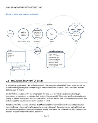 UNDERSTANDING TRANSMEDIA STORYTELLING
Page 38
was then maximized with many people in costume, actors and guests LARPing (live action role-playing)
and many in-world artefacts left of tables such as documents, flyers and the fetus-in-jar lamp shown in
Figure 36.
Figure 36 Fetus in a jar from Unthinkable Complexity
Figure 37 is a diagram I created from Hannah Rocha-Leite’s graduate dissertation21
in which she explores
the research into what creates an immersive experience. It highlights the importance of providing the
right cues and consistent cues to help the audience maintain belief. To summarize the diagram, it says
that to create an immersive experience we must provide the audience with things to do (tactic), a reason
for doing them (goal), a story to join the dots (narrative) and control the environment (space).
Space can be the most problematic to control of course – especially if it’s public space - and also
controlling the portal or boundary between the real world and the fictional world.
Compare, for example, the work of Secret Cinema and Punchdrunk. Secret Cinema experiences usually
start out in the street around the entrance to the carefully selected building (the location selection for the
last two events I’ve been has been spot on and I’m beginning to believe that they must find the location
first and then ask what experience can we create around the place). It’s as though the fictional world is
spilling out into the street – there’s a blurry boundary between fact and fiction. With Punchdrunk, I leave
the street (where there is no evidence of what awaits) and then zigzag through a dark corridor or up an
elevator. It’s a kind of diver’s pressure chamber that allows time for my mind and body to “normalize” to
21
https://www.academia.edu/7276866/Hannah_Rocha-
Leite_N0385386_BA_Hons_Theatre_Design_THTR30070_Immersion_and_Space_A_Formula_for_Spatial_Presence
 