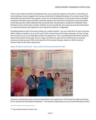 UNDERSTANDING TRANSMEDIA STORYTELLING
Page 39
the fictional world and I feel like I’m leaving the real world behind.
Figure 37 Immersion and space
For Canal+ we designed several live experiences in which the world of Game of Thrones (Season 4) was
brought to Spain22
. Our fictional character, Edwyck, was to meet fans in the real world – in high streets
and plazas and cinemas. But seeing a guy in costume doesn’t make an immersive experience! So one of
our proposals was to erect a tent that looked like it belonged in that world and anyone wishing to meet
Edwyck could step through the tent door to meet him. Hence our characters was “protected” from
modern distractions like cars, neon lights etc. and the doorway provided a portal from the real to the
fictional. Other ideas we proposed used pubs – a much better environment because we could convert
them into medieval taverns. Using the pub sound system we could play our own fictional soundtrack to
create the right atmosphere, we could use decorations and potentially even smells.
22
Season 5 was actually shot in Spain!
 