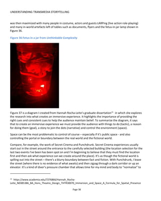 PROJECT ORGANIZATION
Page 40
3 PROJECT ORGANIZATION
Most of this book is about storytelling and experience design; this section is about organizing to do it. That
is:
• Creating an organizational framework
• Creating your team
• Documenting your project
3.1 THE ORGANIZATIONAL FRAMEWORK
My particular area of interest in transmedia for the past 4 years has been the creation of persistent
interactive storyworlds. That is, alternative realities that are always around us, not just for several weeks.
To do this requires not just the technology my team and I have developed23
but also methods,
procedures, terminology, documentation and an organization. It’s like inventing the motion picture
camera and then having to develop the notion of movie scripts, production schedules, production teams
and so on. Without the team and procedures the camera sits in the corner.
Figure 38 illustrates the understanding that underpinning every storyworld is an organization creating,
organizing and delivering it. For example Ubiosoft could be the organization, Assassins Creed the
storyworld and there are many executions of that storyworld from the console game to books to social
games and so on. An “execution24
”, then, is an embodiment of the storyworld that can be delivered to the
audience as something physical, digital or experiential.
The organization performs several functions and while I’m not attempting here to describe the full
operations of a company, these functions ought to highlight the aspects of an experience that need to be
cover by you and your team:
Commercial taking care of revenue and costs (such as finance, sales and marketing)
Legal making sure the project stays on the right side of the law
Operations managing the ongoing experience from day-to-day (often divided into “front
office” which deals with customers and “back office” which handles everything
23
http://www.conducttr.com
24
You may find it useful to think of an execution as a particular project.
 