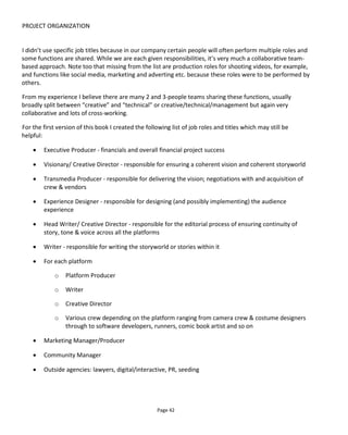 PROJECT ORGANIZATION
Page 44
this workflow is that it shows each stage taking the design of the experience to the next level. In practice
however, projects are rarely developed in this linear fashion.
Personal projects will start with the seed of an idea, commercial projects will start with an objective and
with both you're likely want to develop ideas before going into details about who's on the team and how
it'll be pitched. Figure 40 shows how the creator starts with requirements and loops through the different
stages adding detail and addressing practicalities.
Figure 40 Iterative workflow for the development of a transmedia project
3.4 GOAL SETTING
You're likely coming at a project from one of two directions:
• artistic project
• commercial project.
3.4.1 ARTISTIC PROJECTS
You might think that a personal creative project doesn’t need any goals and you could be right. However,
I've seen many more projects start than get completed and it's usually because the creator runs out of
 