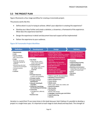 PROJECT ORGANIZATION
Page 45
enthusiasm and drive. Therefore, I strongly recommend that you set yourself some SMART goals: Specific,
Measurable, Attainable, Realistic and Timely. That is, be pragmatic and specific about what you can
achieve with the resources you have.
Goals might include, given a definite timeframe: artistic challenges you set for yourself, raising finance,
raising your personal profile, gaining more Twitter followers and so on. Let's consider some examples.
Example 1: "By Sept 2014 I want to have created a 40,000 word ebook about a mutant bounty hunter that
sells 4000 copies for $2.99". You might be thinking "writing an ebook isn't transmedia storytelling" - and
you're right - but this goal focuses on the revenue model. If we assume the creator only sees 70% of the
$2.99 retail price then the total revenue is just over $8,000. That's not enough money to give up the day
job and it helps to focus the mind on the investment (time and money) and social media storytelling that
will be required to sell 4000 copies. And that's where, in this example at least, the transmedia storytelling
comes in: how can I get the ebook story to live beyond the ebook so that it spreads through social
networks and fans advocate for it?
Example 2: "By Dec 2013, I want to enable disadvantaged teens to create street games in their local area
by delivering a 'transmedia toolkit' to 10 national inner-city community centers".
3.4.2 SCOPE
The principal job of the scope is to create some boundaries. Look ahead to the Development, Design and
Delivery stage issues and go through the list to see what you need to address here.
For example, you might say the project will only be in English language, location-based games will be
limited to San Francisco although online content will be available internationally and no new technology
will be developed.
The idea is that you communicate the ambitions of the project, and address the implications of crewing
and budgeting, without yet having to design the whole experience in detail.
3.4.3 SUCCESS CRITERIA
In Goals you set yourself some targets; here you explain how you’ll recognize when those goals have been
achieved.
Note that for goals related to things like awareness and sales, there could be a number of factors that
make measuring these problematic such as a lag or continued effect after the project has wrapped or the
impact of other events outside your control such as economic collapse, a disappointing product (if it’s a
new product launch) and so on. Hence try to specific about what tools and metrics you’ll use.
 