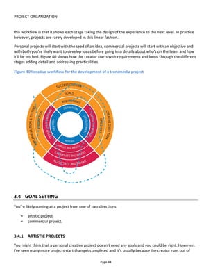 PROJECT ORGANIZATION
Page 46
3.4.4 BUDGET
How much does it cost to make a feature-length movie? $50,000? $3million? $240million? The answer is
that you could create a movie for any amount of money so it’s usually a case of either fitting a project to
the money available or setting yourself a certain level of ambition and designing to that. Whatever your
budget you’ll always say it’s not enough.
Line items you’ll need to consider if you plan to make a profit are:
• a cost breakdown of the project by platform and by cost type (capital costs and operating costs)
• a revenue breakdown of the project by source (sponsorship, grants, direct finance, pre-sales, sales
and so on)
• break-even analysis (the point at which the total net revenue matches the total costs).
Costs typically fall into the team structure given in 3.2 plus some additional items:
• Professional fees (project management, design, implementation, operation)
• Production costs (shooting, printing, editing etc)
• Hosting & license fees
• Travel & accommodation
3.4.5 REVENUE MODEL
The business model explains how you are going to pay for the project. You have three primary choices:
• Sponsored (e.g. free to Audience) - here the project is paid for by the author (self-funded) or by a
3rd party such as a brand (advertising, product placement, branded entertainment) or by
benefactors (crowdfunded, arts endowment)
• Audience-pays - purchase of content through paid downloads, physical product, subscriptions or
membership
• Freemium - mix of Sponsored and Audience-paid content that may change over time.
Given the importance of financing, I've given it its own section (See Section 8) but here I wanted to look at
how you might decide what the best business model for your project is:
• Look at your audience – what do they buy and how do they buy?
• Look at the platforms you’re considering – which platforms support the sponsored approach (e.g.
social and easily shared) and which support the paid?
Figure 41 illustrates how different platforms lend themselves to different financing methods. I originally
 