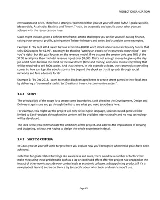 PROJECT ORGANIZATION
Page 47
created the graphic for a presentation to the Music Business School25
in London but it's possible to use
the same axes and position other platforms more relevant to your project.
Figure 41 Multi-platform Strategy (Music example)
Remember to iterate back to the story and this time think about the experience in terms of the business
model. How can you develop your story and platforms to better suit the business model?
3.5 COMMERCIAL PROJECTS
If you’re creating a project for a client then Ogilvy's Branded Entertainment Assessment ModelTM
is an
excellent place to start. It identifies three primary considerations: reach, preference and action. The model
acknowledges that all three of the following need to work together but that only one should be the main
focus. In the following list the lines in bold are directly from Ogilvy and the other suggestions I've added:
• Reach
– Increase awareness
– Reinforce positioning
– Generate press & word-of-mouth
25
http://musicbusinessschool.co.uk/
 