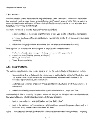 PROJECT ORGANIZATION
Page 48
• Preference
– Ensure desired perception of brand
– Bring to life boring and undifferentiated products
– Generate word-of-mouth for low-involvement products
– (re)Build brand image
– Re-position against competitors
• Action
– Generate product trial
– Increase consumer advocacy
– Generate sales
– Generate opt-in (e.g. loyalty program)
3.6 DOCUMENTATION
In addition to any specific production documentation (for example for shooting a webseries, say) the key
documentation for a transmedia project you’re likely to need are:
• The Proposal
• The One Sheet
• The Story Bible
• The Participation Bible
• A Platform Chart
• Scene chart
• User Journey Diagrams
3.6.1 THE PROPOSAL
A proposal document will likely have the following sections:
• Summary (The headlines) - this is a short pitch of what you propose to do
• Background – why is this project necessary? What problem does it solve?
• Proposal body – what, when and where?
• Team – who’s working on this and why
• Pricing – how much and how is it paid?
3.6.1.1 THE HEADLINES
Not only is it important to be able to pitch your project quickly and simply but I feel that transmedia
projects can very quickly become unwieldy and possibly unnecessarily complex. Working on the headlines
first puts some boundaries on the project and helps to focus the mind on what you’re trying to achieve.
 