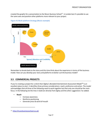 PROJECT ORGANIZATION
Page 49
I usually spend a lot of time on this area trying to boil down an idea into something that’s easy to
understand by someone unfamiliar with transmedia jargon.
The headlines of your story-experience will include:
• short synopsis - what happens?
• player goal – what is the audience expected to do?
• high concept - how does the story play put across platforms? The term “high concept” is used a
lot in the movie world and I’ve borrowed it because I think it’s a good starting place: It’s a
paragraph that easily communicates your project .
• premise - what are you trying to say? This is the point-of-view of the story
• theme - what's the recurrent motif or unifying idea that holds everything together? Try to get this
to a single word like "obsession" or "temptation" or "courage"
• genre - what audience is going to like this project?
Here’s an example for my project Lowlifes:
Short synopsis Lowlifes tells the fictional story of a drug-addicted San Francisco homicide
detective, his ex-wife and the private eye she's hired to spy on him
Player goal Find a murderer by interacting with (non-player) characters via SMS and email
High concept One story told over three platforms – a novella, a web series and a blog. Each
platform represents one of three principal characters
Premise Don't judge a book by its cover
Theme Home
Genre Crime
3.6.2 THE ONE SHEET
The “one sheet” is an idea I took from the movie business where it refers to a single page that
communicates (sells) the most important things about a project.
Section 2.1.2 explains how to create this one sheet but it’s not something I’d ever show to someone
unfamiliar with transmedia storytelling. It’s a great way to communicate a project but only those who
know what they’re looking at – a bit like an Xray!
 