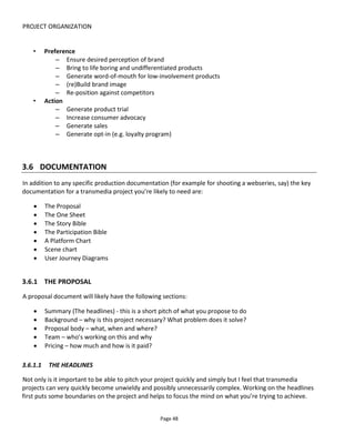 PROJECT ORGANIZATION
Page 50
3.6.3 THE STORY BIBLE
If you’re intending for anyone to collaborate on the project – be it the audience, franchisees,
subcontractors or whoever – then documenting the storyworld will have a greater significance because it’s
the primary reference the ensures everyone is “in canon”. The word “canon” refers to a set of rules,
beliefs, principles, characters, events and so on that are true to the storyworld. Everyone creating content
for the storyworld ought to be in canon or else the inconsistencies will create dissatisfaction for audiences
because the stories won’t ring true. Also, not providing a clear path for collaboration will create problems
for you developing your own stories in this world.
Having said this, many fans get satisfaction from creating and consuming fan fiction precisely because it’s
“out of canon” – it’s in a parallel fictional reality to the “authorized” storyworld. Nevertheless one benefit
of creating the bible is to distinguish what is part of the world and what is not… although defining what’s
not part of the world will actually make it part of a larger world… urggh! Enough.
In developing a world you want to create a world that’s big enough to give you plenty of scope for
multiple stories and characters. Even if you’ll only implement a fraction of that world in the first instance,
you’re laying the ground work for future implementations: series of movies, games, books and so on. I
don’t believe that a “big enough” world means you need an encyclopedic universe of thousands of
characters and locations, I’m saying just don’t write yourself into a corner.
The output from this process is often referred to as a “Bible” – it’s the holy source that all should refer to
and adhere to.
Figure 42 The Storyworld Bible
1. Storyworld (Mythos)
a. Characters and factions
b. Timeline – events, wars, treaties
c. Topography & maps - locations/states/cities
d. Population
e. Culture
f. Religion
g. Language
h. Economy
i. Science & Technology (& Magic)
2. Series synopsis and arcs
3. Future stories
There’s a great wiki, an online tool and community for developing storyworlds at ConWorld26
and I’d also
26
http://conworld.wikia.com/wiki/Main_Page
 